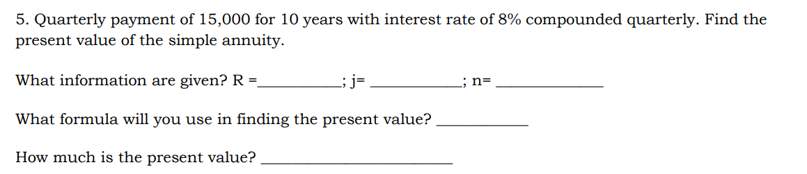 5. Quarterly payment of 15,000 for 10 years with interest rate of 8% compounded quarterly. Find the
present value of the simple annuity.
What information are given? R =.
; j=
; n=
What formula will you use in finding the present value?
How much is the present value?
