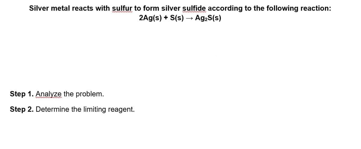 Silver metal reacts with sulfur to form silver sulfide according to the following reaction:
2Ag(s) + S(s) –→ Ag,S(s)
Step 1. Analyze the problem.
Step 2. Determine the limiting reagent.
