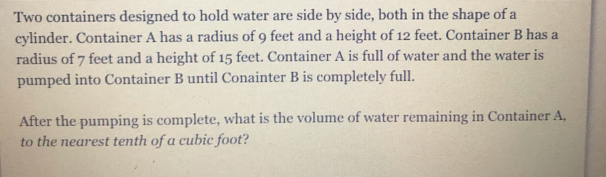 Two containers designed to hold water are side by side, both in the shape of a
cylinder. Container A has a radius of 9 feet and a height of 12 feet. Container B has a
radius of 7 feet and a height of 15 feet. Container A is full of water and the water is
pumped into Container B until Conainter B is completely full.
After the pumping is complete, what is the volume of water remaining in Container A,
to the nearest tenth of a cubic foot?
