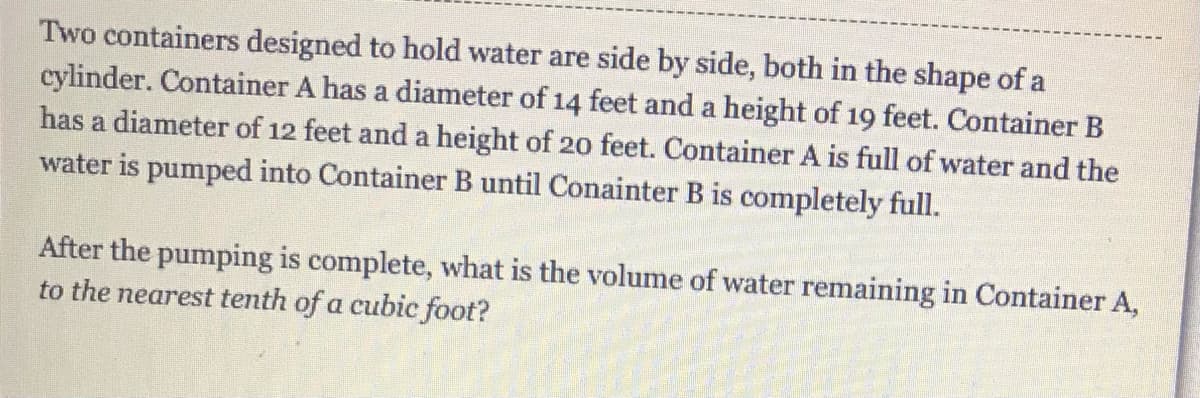 Two containers designed to hold water are side by side, both in the shape of a
cylinder. Container A has a diameter of 14 feet and a height of 19 feet. Container B
has a diameter of 12 feet and a height of 20 feet. Container A is full of water and the
water is pumped into Container B until Conainter B is completely full.
After the pumping is complete, what is the volume of water remaining in Container A,
to the nearest tenth of a cubic foot?
