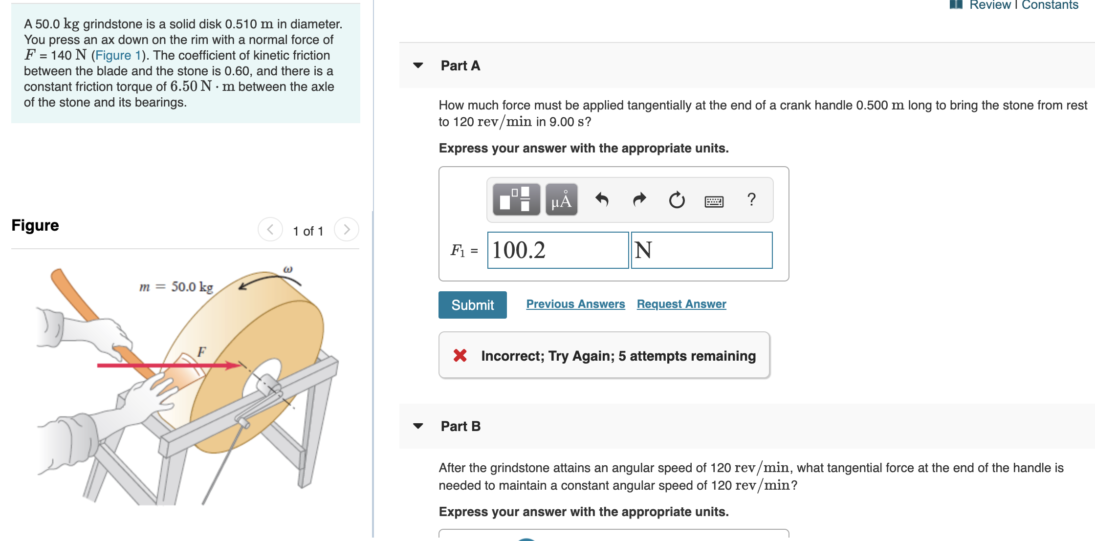 A 50.0 kg grindstone is a solid disk 0.510 m in diameter.
You press an ax down on the rim with a normal force of
F =
= 140 N (Figure 1). The coefficient of kinetic friction
Part A
between the blade and the stone is 0.60, and there is a
constant friction torque of 6.50N·m between the axle
of the stone and its bearings.
How much force must be applied tangentially at the end of a crank handle 0.500 m long to bring the stone from rest
to 120 rev/min in 9.00 s?
Express your answer with the appropriate units.
HÁ
Figure
1 of 1
F1 = 100.2
N
m = 50.0 kg
Submit
Previous Answers Request Answer
F
Incorrect; Try Again; 5 attempts remaining
Part B
After the grindstone attains an angular speed of 120 rev/min, what tangential force at the end of the handle is
needed to maintain a constant angular speed of 120 rev/min?
Express your answer with the appropriate units.
