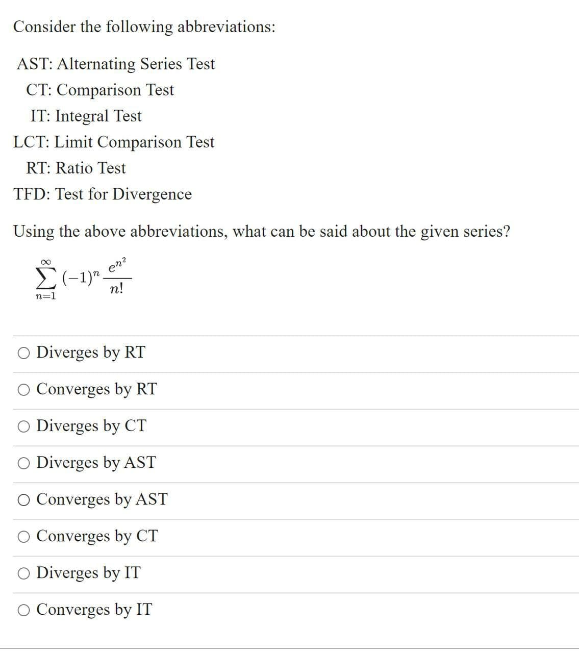 Consider the following abbreviations:
AST: Alternating Series Test
CT: Comparison Test
IT: Integral Test
LCT: Limit Comparison Test
RT: Ratio Test
TFD: Test for Divergence
Using the above abbreviations, what can be said about the given series?
en?
n!
n=1
O Diverges by RT
Converges by RT
O Diverges by CT
O Diverges by AST
O Converges by AST
O Converges by CT
O Diverges by IT
O Converges by IT
