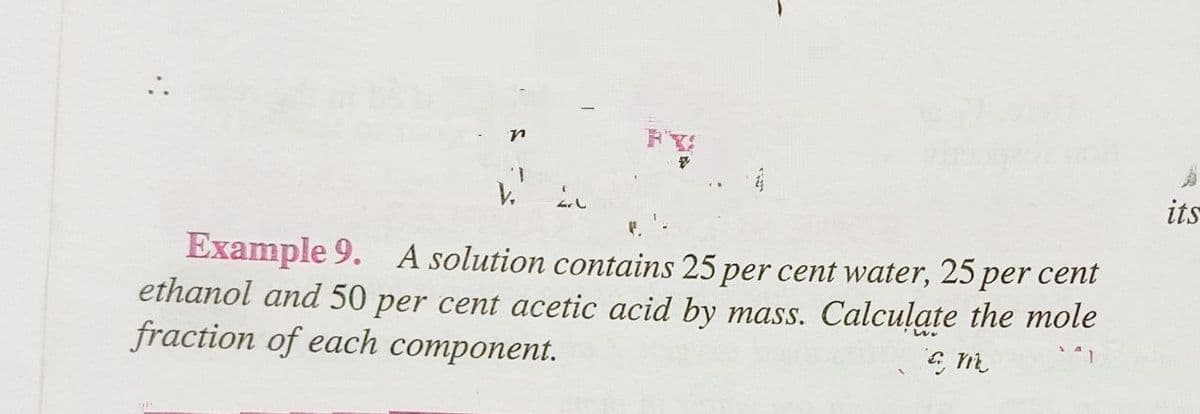 Example 9. A solution contains 25 per cent water, 25 per cent
ethanol and 50 per cent acetic acid by mass. Calculate the mole
fraction of each component.
€ m
its