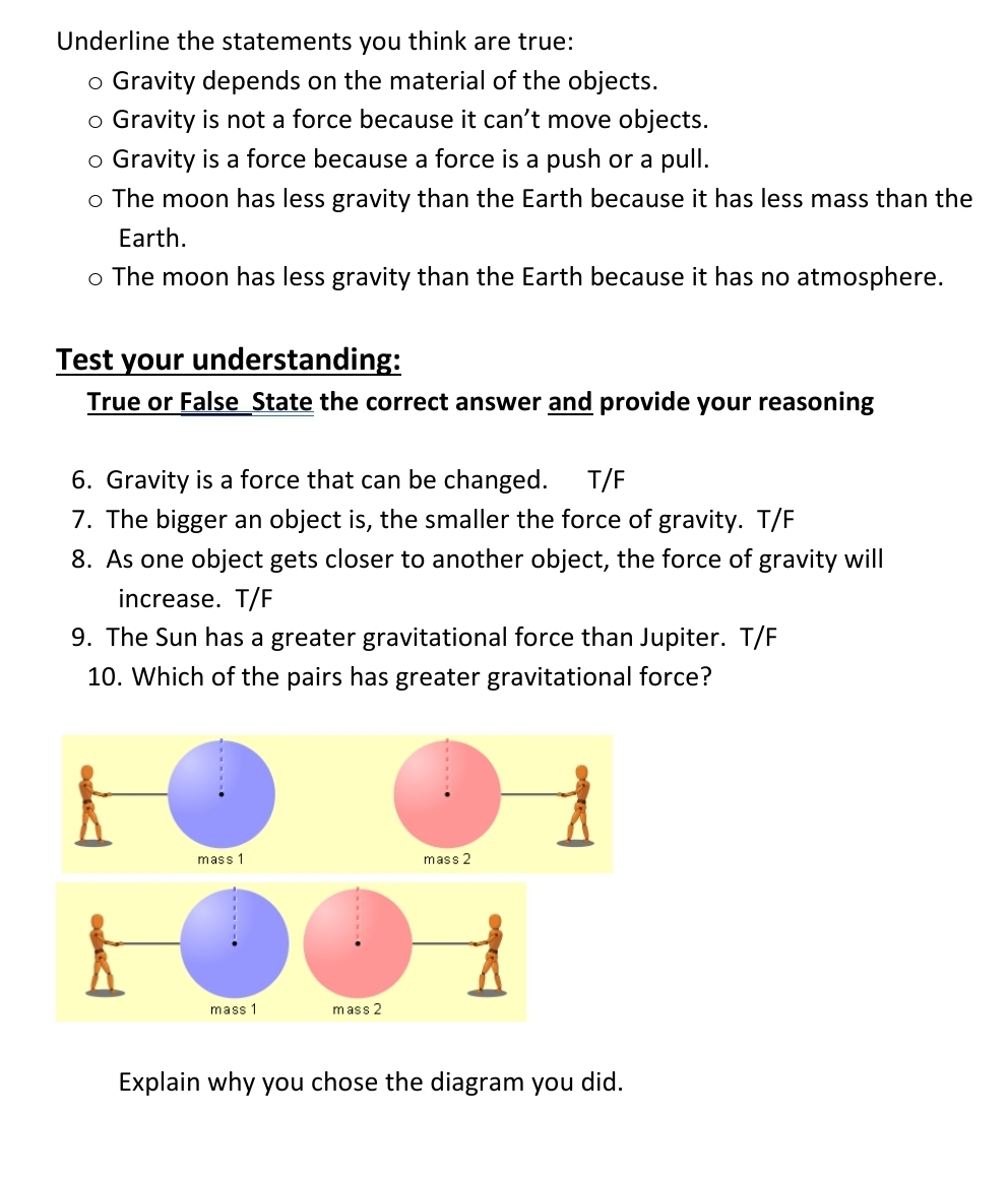 Underline the statements you think are true:
o Gravity depends on the material of the objects.
o Gravity is not a force because it can't move objects.
o Gravity is a force because a force is a push or a pull.
o The moon has less gravity than the Earth because it has less mass than the
Earth.
o The moon has less gravity than the Earth because it has no atmosphere.
Test your understanding:
True or False_State the correct answer and provide your reasoning
6. Gravity is a force that can be changed.
7. The bigger an object is, the smaller the force of gravity. T/F
T/F
8. As one object gets closer to another object, the force of gravity will
increase. T/F
9. The Sun has a greater gravitational force than Jupiter. T/F
10. Which of the pairs has greater gravitational force?
mass 1
mass 2
mass 1
mass 2
Explain why you chose the diagram you did.
