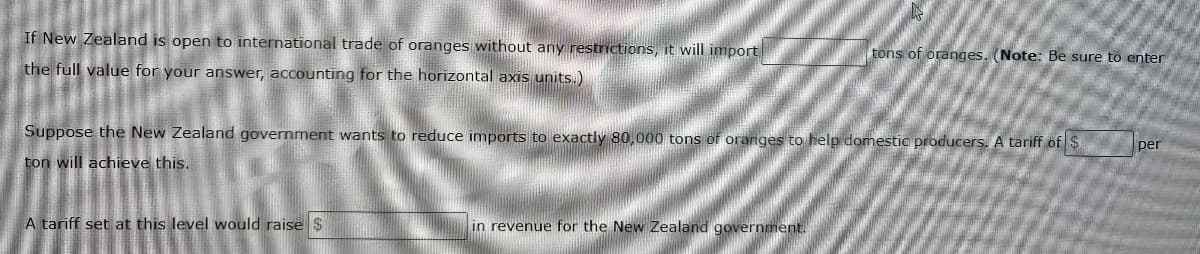 If New Zealand is open to international trade of oranges without any restrictions, it will import
tons of oranges. (Note: Be sure to enter
the full value for your answer, accounting for the horizontal axis units.)
Suppose the New Zealand government wants to reduce imports to exactly 80,000 tons of oranges to help domestic producers. A tariff of $
per
ton will achieve this.
A tariff set at this level would raise $
in revenue for the New Zealand government.
