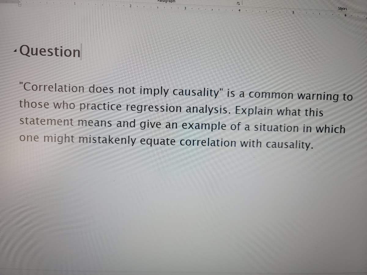 Paragraph
Styles
3.
-Question
"Correlation does not imply causality" is a common warning to
those who practice regression analysis. Explain what this
statement means and give an example of a situation in which
one might mistakenly equate correlation with causality.
