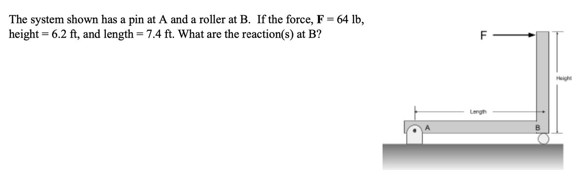 The system shown has a pin at A and a roller at B. If the force, F = 64 lb,
height = 6.2 ft, and length = 7.4 ft. What are the reaction(s) at B?
F
Height
Length
B

