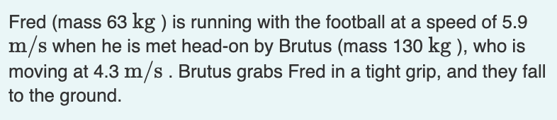 Fred (mass 63 kg ) is running with the football at a speed of 5.9
m/s when he is met head-on by Brutus (mass 130 kg ), who is
moving at 4.3 m/s. Brutus grabs Fred in a tight grip, and they fall
to the ground.
