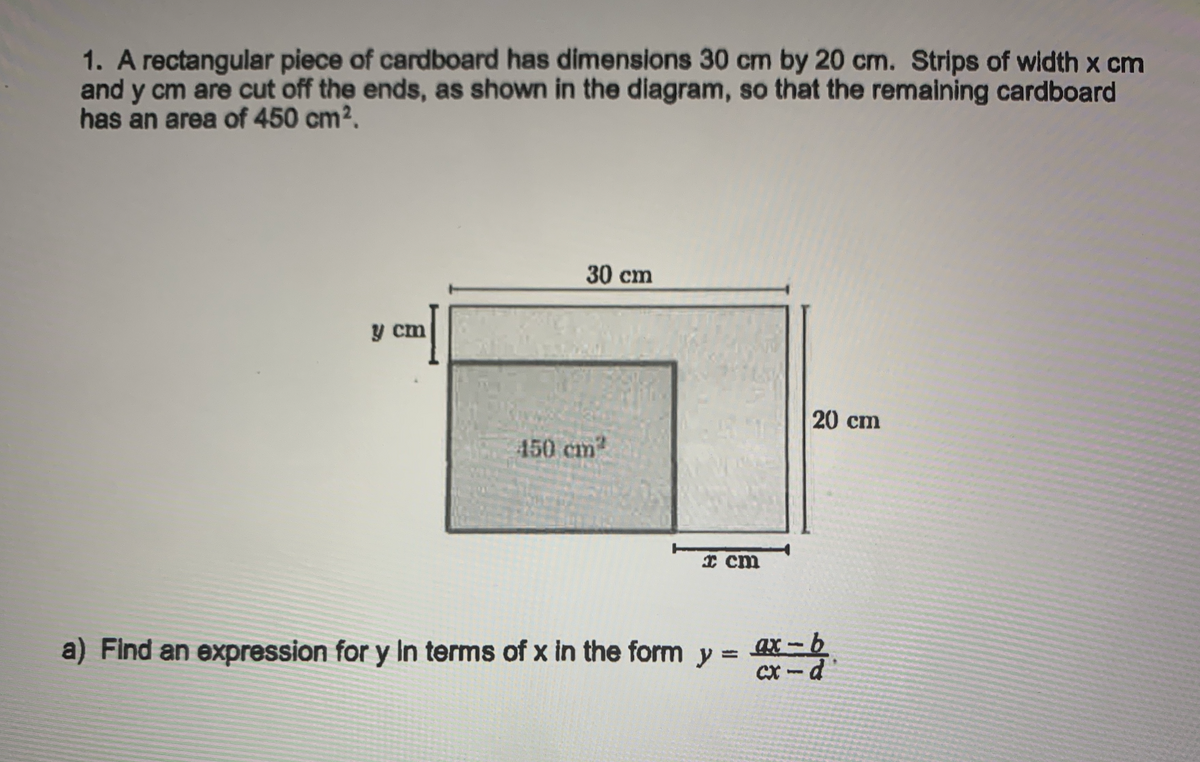 1. A rectangular piece of cardboard has dimensions 30 cm by 20 cm. Strips of width x cm
and y cm are cut off the ends, as shown in the diagram, so that the remaining cardboard
has an area of 450 cm2.
30 cm
目
y cm
20 cm
450 cm2
I cm
a) Find an expression for y In terms of x in the form
ax -b
y =
%3D
CX-d'
