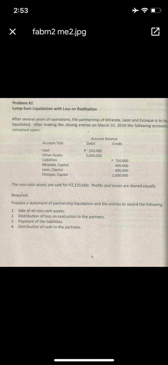 2:53
fabm2 me2.jpg
Problem #2
Lump-Sum Liquidation with Loss on Realization
After several years of operations, the partnership of Miranda, Leon and Estoque is to be
liquidated. After making the closing entries on March 31, 2016 the following accounts
remained open:
Account Balance
Account Title
Debit
Credit
"Cash
Other Assets
P 150,000
2,600,000
Liabilities
Miranda, Capital
Leon, Capital
Estoque, Capital
P 750,000
400,000
600,000
1,000,000
The non-cash assets are sold for P2,150,000. Profits and losses are shared equally.
Required:
Prepare a statement of partnership liquidation and the entries to record the following:
1. Sale of all non-cash assets.
2. Distribution of loss on realization to the partners.
3. Payment of the liabilities.
4. Distribution of cash to the partners.
