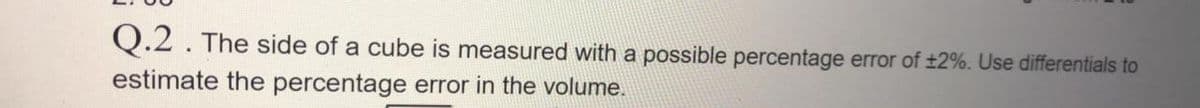 Q.2. The side of a cube is measured with a possible percentage error of ±2%. Use differentials to
estimate the percentage error in the volume.

