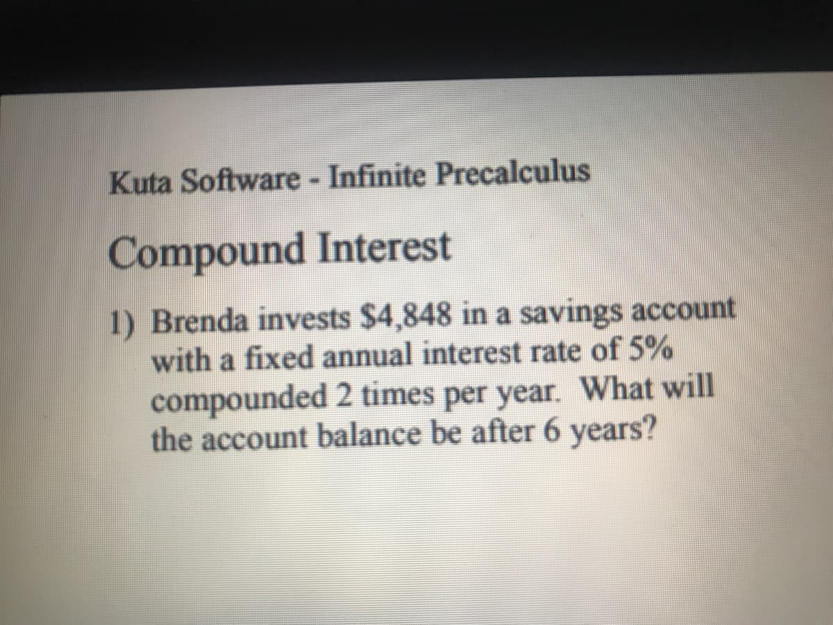 Kuta Software - Infinite Precalculus
Compound Interest
1) Brenda invests $4,848 in a savings account
with a fixed annual interest rate of 5%
compounded 2 times per year. What will
the account balance be after 6 years?
