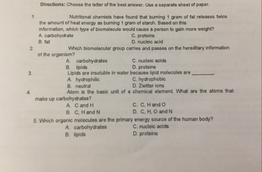 Directions: Choose the letter of the best answer. Use a separate sheet of paper.
1.
Nutritional chemists have found that burning 1 gram of fat releases twice
the amount of heat energy as burning 1 gram of starch. Based on this
information, which type of biomolecule would cause a person to gain more weight?
A. carbohydrate
B. fat
C. proteins
D. nucleic acid
Which biomolecular group carries and passes on the hereditary information
2.
of the organism?
C. nucleic acids
D. proteins
A. carbohydrates
B. lipids
Lipids are insoluble in water because lipid molecules are
A. hydrophilic
B. neutral
Atom is the basic unit of a chemical element. What are the atoms that
3.
C. hydrophobic
D. Zwitter ions
4.
make up carbohydrates?
A. C and H
C. C, H and O
D. C, H, O and N
B. C, H and N
5. Which organic molecules are the primary energy source of the human body?
C. nucleic acids
A. carbohydrates
B. lipids
D. proteins
