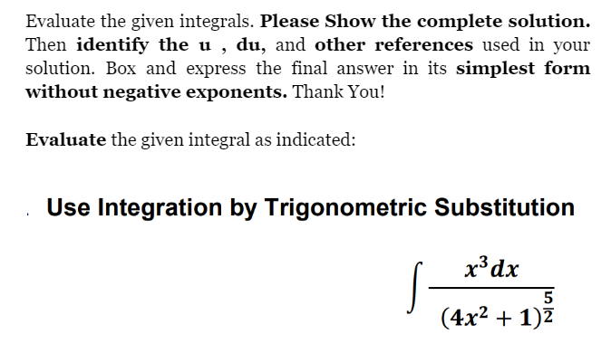Evaluate the given integrals. Please Show the complete solution.
Then identify the u, du, and other references used in your
solution. Box and express the final answer in its simplest form
without negative exponents. Thank You!
Evaluate the given integral as indicated:
Use Integration by Trigonometric Substitution
x³ dx
5
(4x² + 1)²