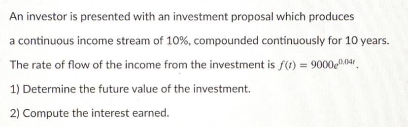 An investor is presented with an investment proposal which produces
a continuous income stream of 10%, compounded continuously for 10 years.
The rate of flow of the income from the investment is f(t) = 9000e0.04.
1) Determine the future value of the investment.
2) Compute the interest earned.
