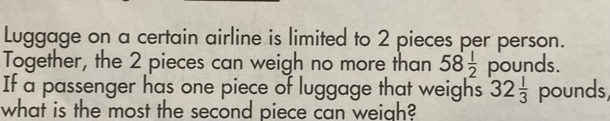 Luggage on a certain airline is limited to 2 pieces per person.
Together, the 2 pieces can weigh no more than 58; pounds.
It a passenger has one piece of luggage that weighs 32 pounds,
what is the most the second piece can weigh?
