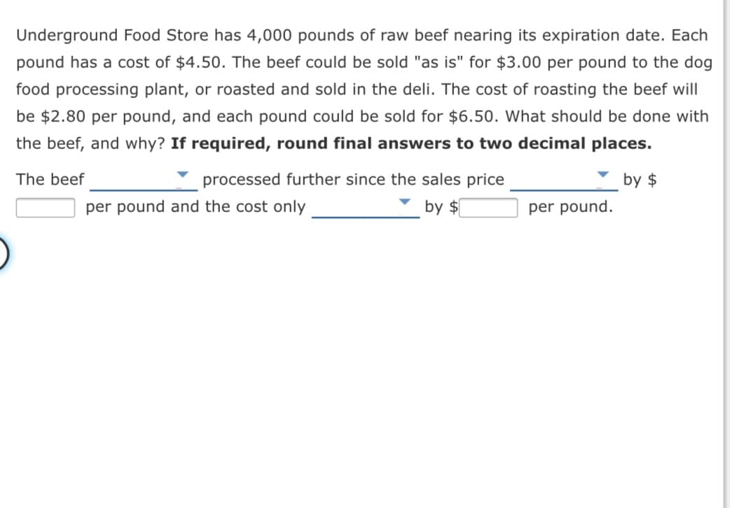 Underground Food Store has 4,000 pounds of raw beef nearing its expiration date. Each
pound has a cost of $4.50. The beef could be sold "as is" for $3.00 per pound to the dog
food processing plant, or roasted and sold in the deli. The cost of roasting the beef will
be $2.80 per pound, and each pound could be sold for $6.50. What should be done with
the beef, and why? If required, round final answers to two decimal places.
The beef
processed further since the sales price
by $
per pound and the cost only
by $
per pound.
