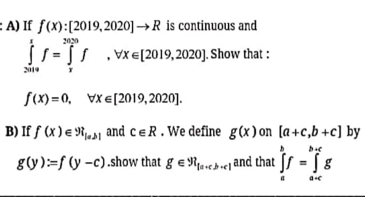 E A) If f(X):[2019,2020] →R is continuous and
2020
S = [ s
VX E[2019,2020]. Show that :
2019
f(X) = 0, VXE[2019, 2020].
B) If f (x ) e Rj,1
and ceR. We define g(x)on [a+c,b+c] by
g(y):=f (y -c).show that ge Rascbe and that Jf = [ g
