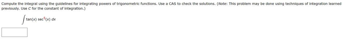 Compute the integral using the guidelines for integrating powers of trigonometric functions. Use a CAS to check the solutions. (Note: This problem may be done using techniques of integration learned
previously. Use C for the constant of integration.)
/ tan(x) sec (x) dx
