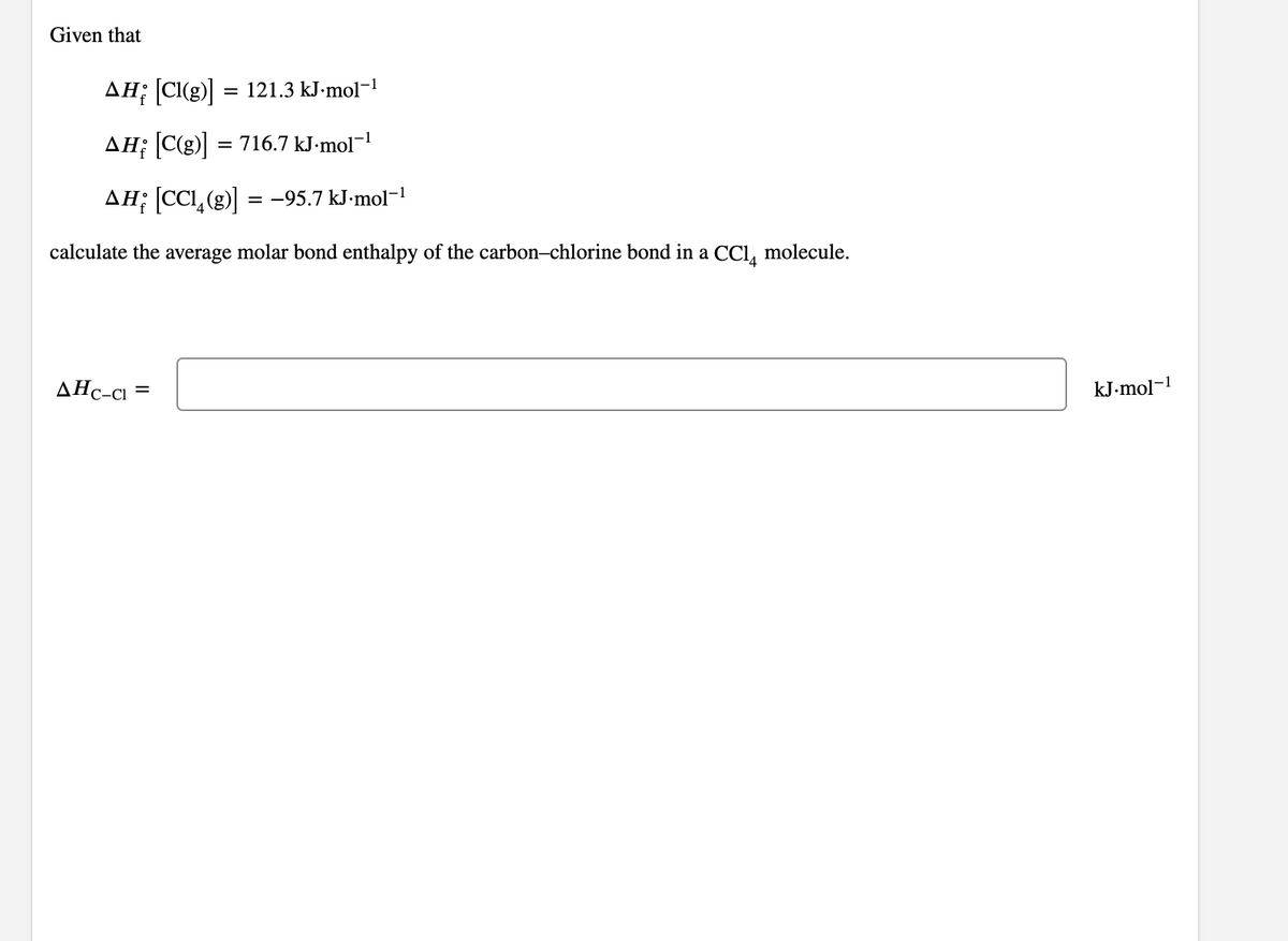 Given that
AH; [CI(g)] = 121.3 kJ-mol-1
AH; [C(g)]
= 716.7 kJ-mol¬
AH; CCL,(g) = -95.7 kJ•mol¬1
%3D
calculate the average molar bond enthalpy of the carbon-chlorine bond in a CCI, molecule.
AHc-cı =
kJ-mol-1
C-CI
