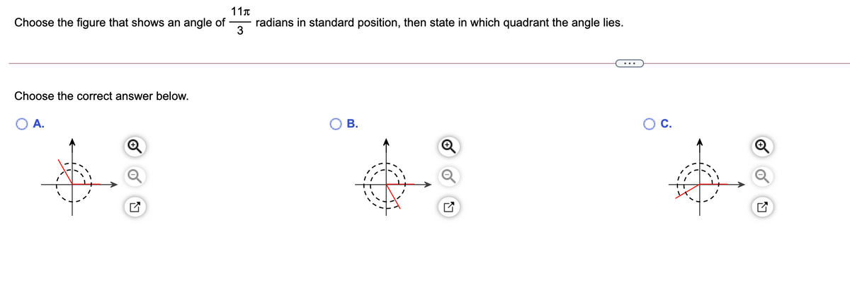 11T
Choose the figure that shows an angle of
radians in standard position, then state in which quadrant the angle lies.
3
Choose the correct answer below.
A.
В.
C.
B.
