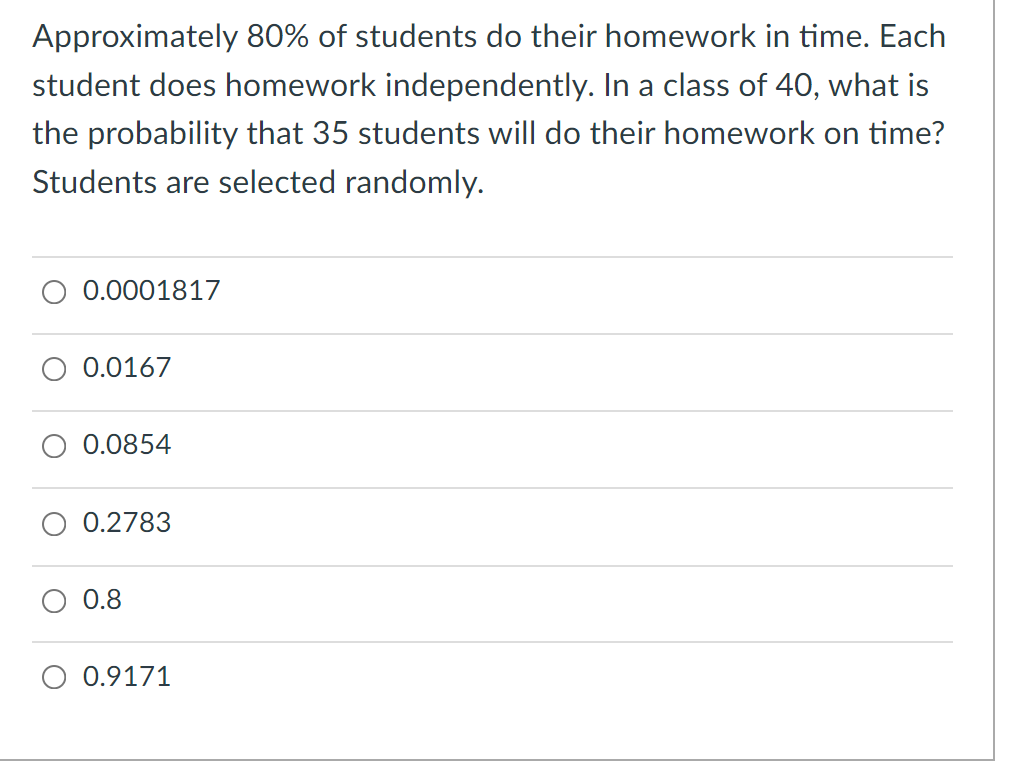Approximately 80% of students do their homework in time. Each
student does homework independently. In a class of 40, what is
the probability that 35 students will do their homework on time?
Students are selected randomly.
0.0001817
0.0167
0.0854
0.2783
0.8
0.9171
