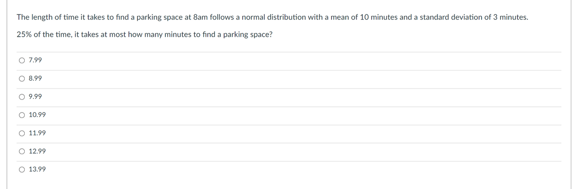 The length of time it takes to find a parking space at 8am follows a normal distribution with a mean of 10 minutes and a standard deviation of 3 minutes.
25% of the time, it takes at most how many minutes to find a parking space?
7.99
8.99
9.99
O 10.99
O 11.99
O 12.99
13.99
