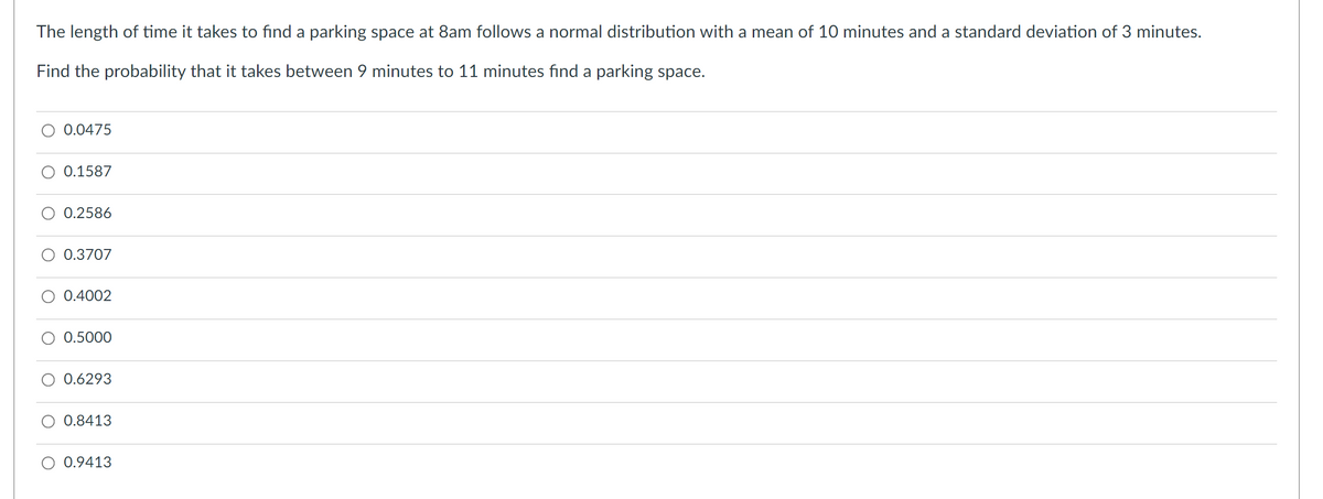 The length of time it takes to find a parking space at 8am follows a normal distribution with a mean of 10 minutes and a standard deviation of 3 minutes.
Find the probability that it takes between 9 minutes to 11 minutes find a parking space.
0.0475
0.1587
0.2586
0.3707
0.4002
0.5000
0.6293
0.8413
O 0.9413
