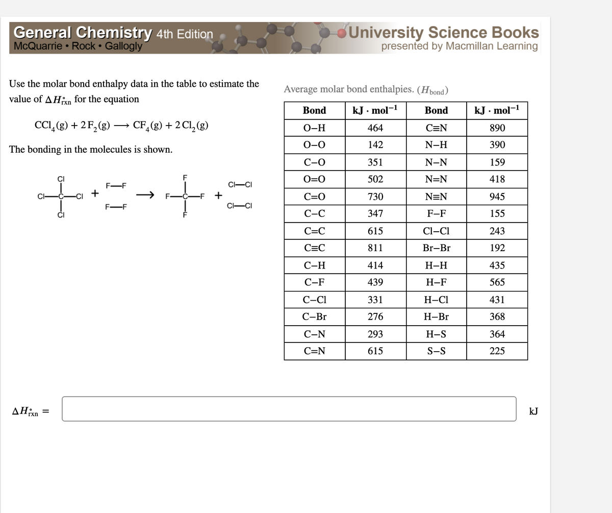 General Chemistry 4th Edition
McQuarrie • Rock • Gallogly
University Science Books
presented by Macmillan Learning
Use the molar bond enthalpy data in the table to estimate the
Average molar bond enthalpies. (Hbond)
value of AHn for the equation
rxn
Bond
kJ . mol-1
Bond
kJ . mol-1
CCI, (g) + 2 F, (g)
CF,(g) + 2 Cl, (g)
O-H
464
C=N
890
0-0
142
N-H
390
The bonding in the molecules is shown.
С-О
351
N-N
159
to
O=0
502
N=N
418
F-F
CI-CI
CI
+
+
C=0
730
N=N
945
F-F
C-CI
С-С
347
F-F
155
C=C
615
Cl-CI
243
C=C
811
Br-Br
192
С-Н
414
Н-Н
435
С-F
439
Н-F
565
С-СІ
331
Н-СІ
431
С-Br
276
Н-Br
368
С-N
293
H-S
364
C=N
615
S-S
225
kJ
