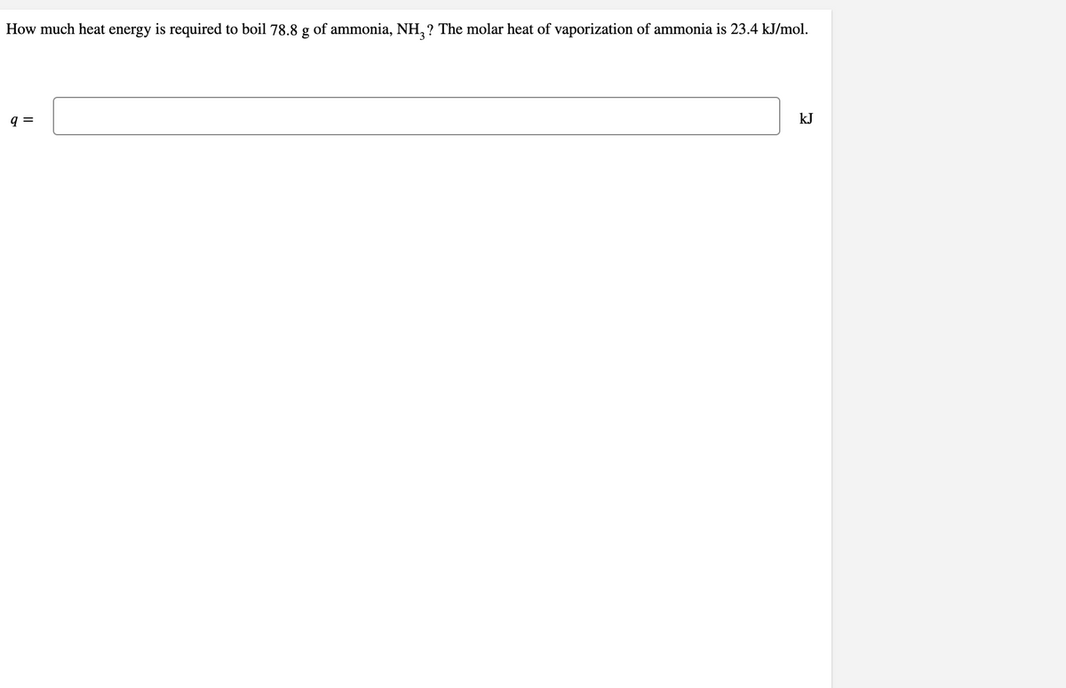 How much heat energy is required to boil 78.8 g of ammonia, NH,? The molar heat of vaporization of ammonia is 23.4 kJ/mol.
q =
kJ
