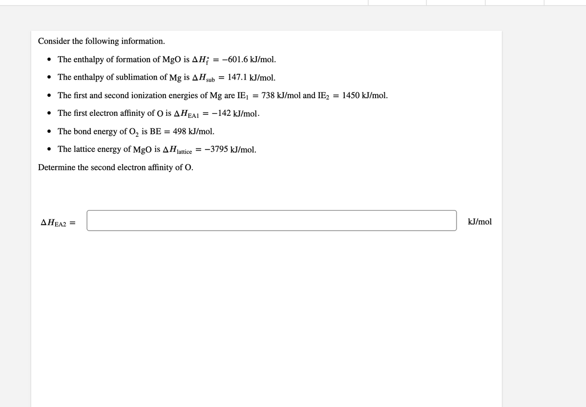 Consider the following information.
• The enthalpy of formation of MgO is AH;
= -601.6 kJ/mol.
• The enthalpy of sublimation of Mg is AHsub
= 147.1 kJ/mol.
• The first and second ionization energies of Mg are IE1
= 738 kJ/mol and IE2
= 1450 kJ/mol.
• The first electron affinity of O is AHEA1 = -142 kJ/mol.
• The bond energy of O, is BE = 498 kJ/mol.
• The lattice energy of MgO is AHjattice
-3795 kJ/mol.
Determine the second electron affinity of O.
AHEA2 =
kJ/mol
