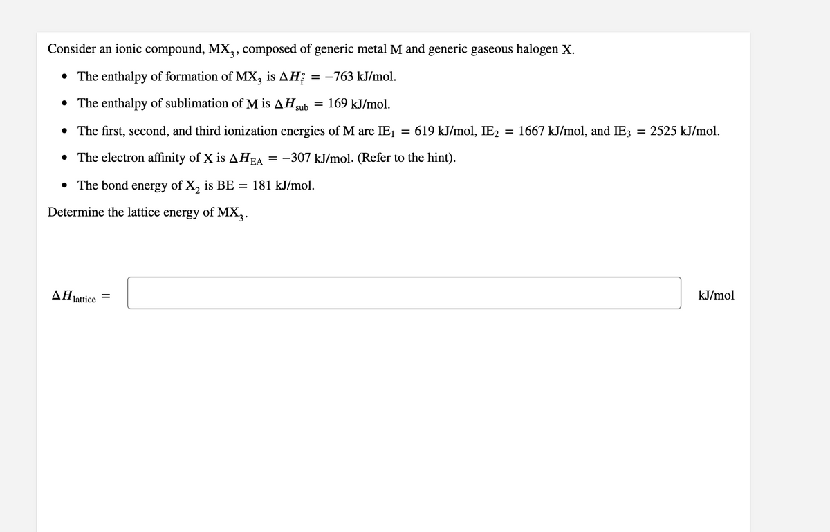 Consider an ionic compound, MX,3, composed of generic metal M and generic gaseous halogen X.
• The enthalpy of formation of MX, is AH;
= -763 kJ/mol.
• The enthalpy of sublimation of M is AHgub
169 kJ/mol.
• The first, second, and third ionization energies of M are IE1
619 kJ/mol, IE2 = 1667 kJ/mol, and IE3
= 2525 kJ/mol.
• The electron affinity of X is AHEA
-307 kJ/mol. (Refer to the hint).
• The bond energy of X, is BE = 181 kJ/mol.
Determine the lattice energy of MX,.
AHjattice
kJ/mol
II
