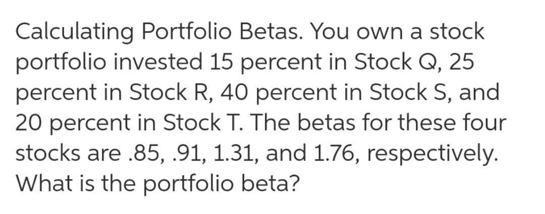 Calculating Portfolio Betas. You own a stock
portfolio invested 15 percent in Stock Q, 25
percent in Stock R, 40 percent in Stock S, and
20 percent in Stock T. The betas for these four
stocks are .85, .91, 1.31, and 1.76, respectively.
What is the portfolio beta?
