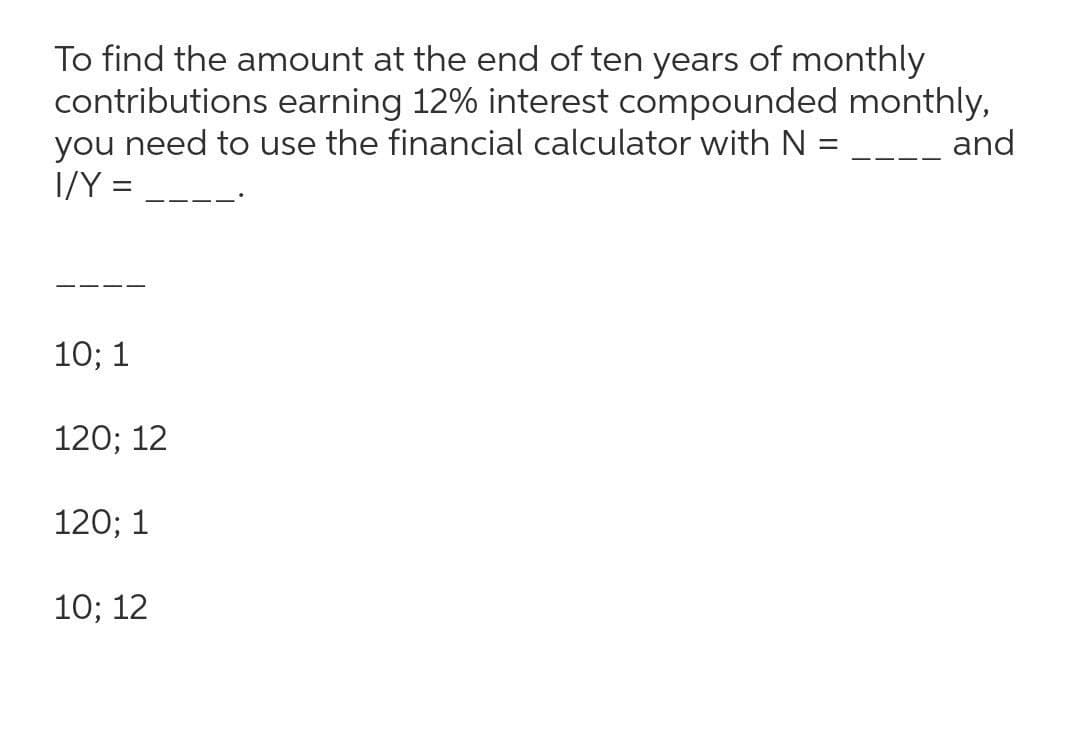 To find the amount at the end of ten years of monthly
contributions earning 12% interest compounded monthly,
you need to use the financial calculator with N =
I/Y =
and
10; 1
120; 12
120; 1
10; 12
