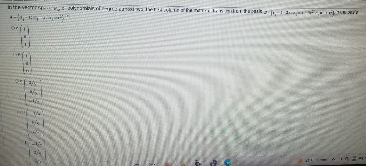 In the vector space p of polynomials of degree atmost two, the first column of the matrix of transition from the basis B={e, =1+2x;e,=x=3r?; e, =1+x²} to the basis
IS:
A =a =1: a,= x; a, =x
OA1
O B.
OC 2/5
1/5)
OD1/5
6/s
2/5
21°C Sunny
2/s
6/5
