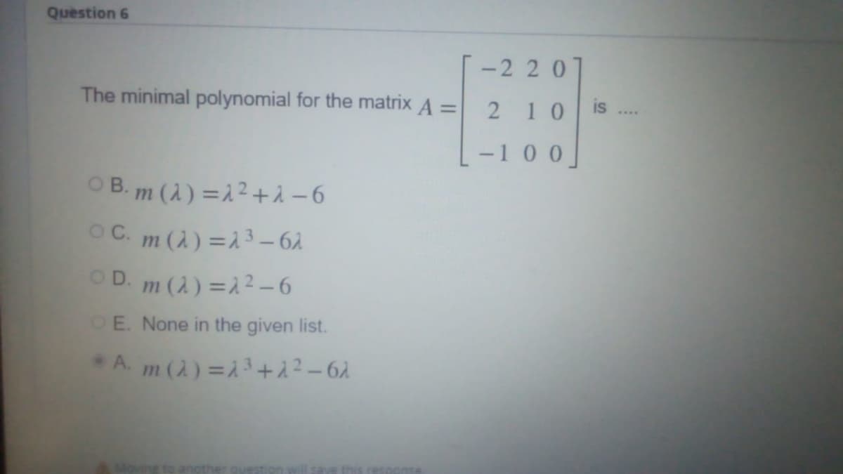 Question 6
-2 20
The minimal polynomial for the matrix A =
210
-1 0 0]
OB. m (A) =2² +i -6
OC. m (A) =1 3 – 6.
OD. m (2) =1² – 6
OE. None in the given list.
A. m (2) = 3+1?-62
Movine to another question
this resc onse
is
