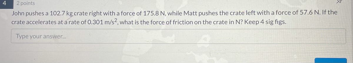 2 points
John pushes a 102.7 kg crate right with a force of 175.8 N, while Matt pushes the crate left with a force of 57.6 N. If the
crate accelerates at a rate of 0.301 m/s², what is the force of friction on the crate in N? Keep 4 sig figs.
Type your answer...
