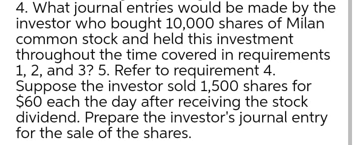 4. What journal entries would be made by the
investor who bought 10,000 shares of Milan
common stock and held this investment
throughout the time covered in requirements
1, 2, and 3? 5. Refer to requirement 4.
Suppose the investor sold 1,500 shares for
$60 each the day after receiving the stock
dividend. Prepare the investor's journal entry
for the sale of the shares.
