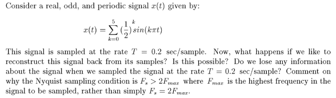 Consider a real, odd, and periodic signal a(t) given by:
5
x(t) = E
) sin(krt)
k=0
This signal is sampled at the rate T = 0.2 sec/sample. Now, what happens if we like to
reconstruct this signal back from its samples? Is this possible? Do we lose any information
about the signal when we sampled the signal at the rate T = 0.2 sec/sample? Comment on
why the Nyquist sampling condition is F, > 2F,maz where Fmar is the highest frequency in the
signal to be sampled, rather than simply F, = 2Fmaz-.
