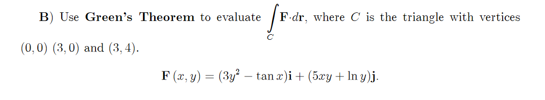 B) Use Green's Theorem to evaluate
F dr, where C is the triangle with vertices
(0,0) (3,0) and (3, 4).
F (x, y) = (3y² – tan æ)i+ (5xy + In y)j.
