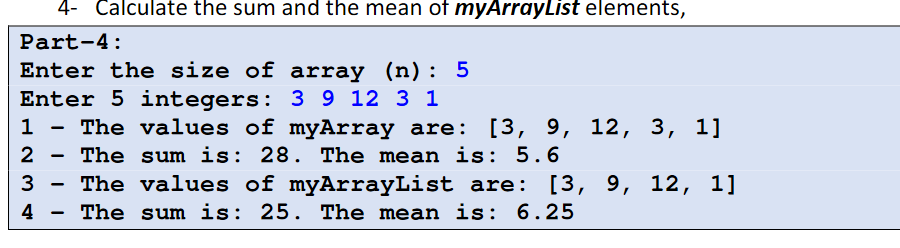 4- Calculate the sum and the mean of myArrayList elements,
Part-4:
Enter the size of array (n):
Enter 5 integers: 3 9 12 3 1
The values of myArray are: [3, 9, 12, 3, 1]
1
2
The sum is: 28. The mean is: 5.6
3 - The values of myArrayList are:
The sum is: 25. The mean is: 6.25
[3, 9, 12, 1]
4
