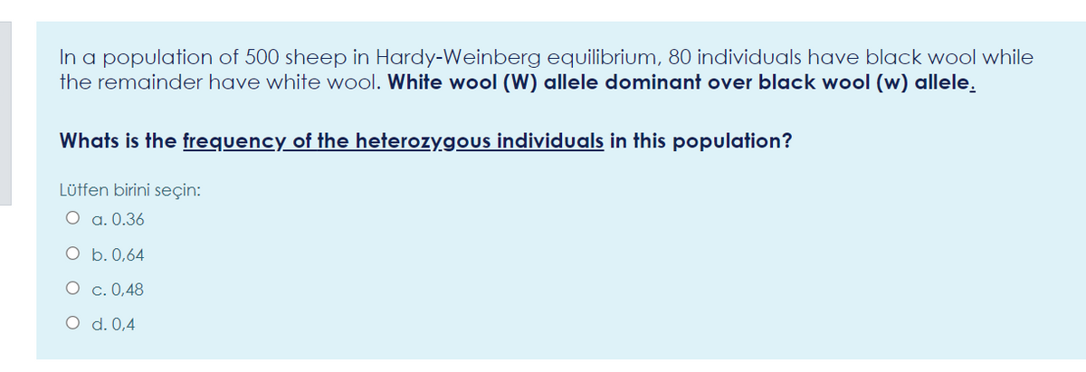 In a population of 500 sheep in Hardy-Weinberg equilibrium, 80 individuals have black wool while
the remainder have white wool. White wool (W) allele dominant over black wool (w) allele.
Whats is the frequency of the heterozygous individuals in this population?
Lüffen birini seçin:
O a. 0.36
O b. 0,64
O c. 0,48
O d. 0,4
