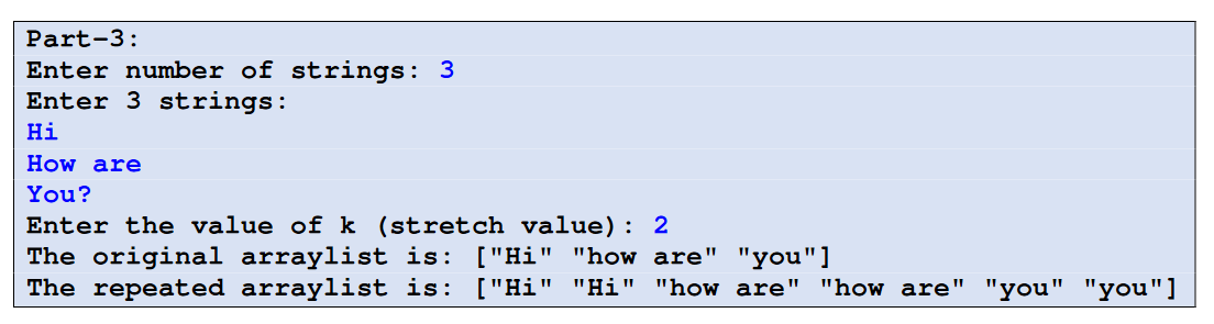 Part-3:
Enter number of strings: 3
Enter 3 strings:
Hi
How are
You?
Enter the value of k (stretch value): 2
The original arraylist is: ["Hi" "how are" "you"]
The repeated arraylist is: ["Hi" "Hi" "how are" "how are" "you" "you"]
