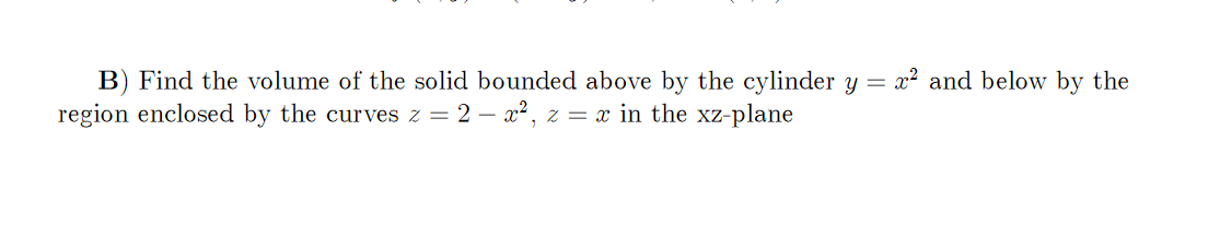 B) Find the volume of the solid bounded above by the cylinder y = x² and below by the
region enclosed by the curves z = 2 – x2, z = x in the xz-plane
