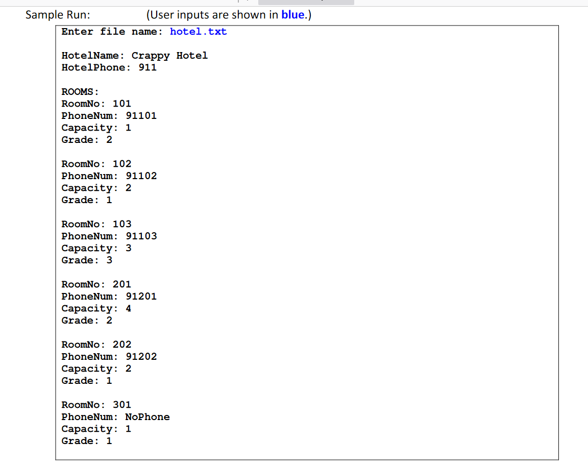 Sample Run:
(User inputs are shown in blue.)
Enter file name: hotel.txt
HotelName : Crappy Hotel
HotelPhone: 911
ROOMS :
RoomNo: 101
PhoneNum: 91101
Сaраcity: 1
Grade: 2
RoomNo: 102
PhoneNum: 91102
Сaраcity: 2
Grade: 1
RoomNo: 103
PhoneNum: 91103
Сараcity: 3
Grade: 3
RoomNo: 201
PhoneNum: 91201
Сaрacity: 4
Grade: 2
RoomNo: 202
PhoneNum: 91202
Сарасcity: 2
Grade: 1
RoomNo: 301
PhoneNum : NoPhone
Сарасcity: 1
Grade: 1
