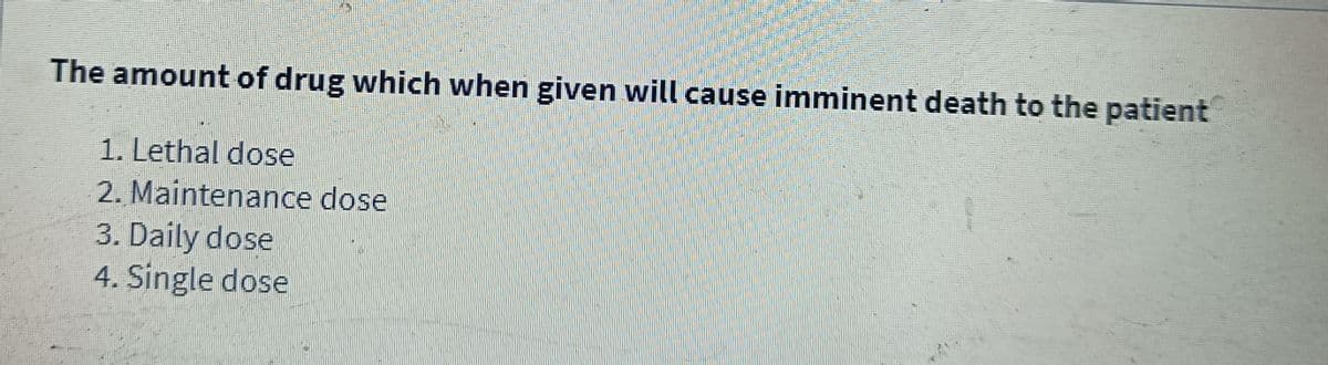 The amount of drug which when given will cause imminent death to the patient
1. Lethal dose
2. Maintenance dose
3. Daily dose
4. Single dose