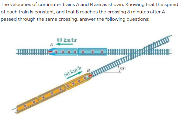 The velocities of commuter trains A and B are as shown. Knowing that the speed
of each train is constant, and that B reaches the crossing 8 minutes after A
passed through the same crossing, answer the following questions:
80 km/hr
A
60 km/h
350
