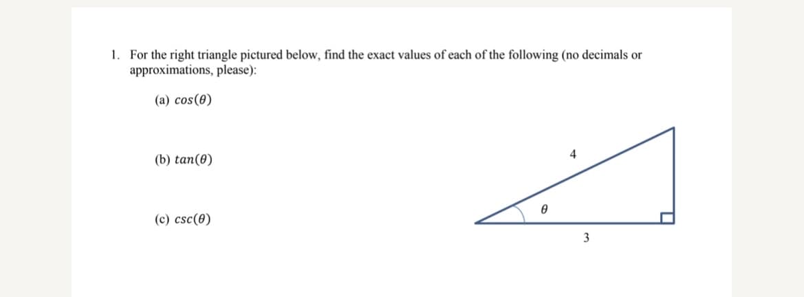1. For the right triangle pictured below, find the exact values of each of the following (no decimals or
approximations, please):
(a) cos(0)
4
(b) tan(0)
(c) csc(0)
3
