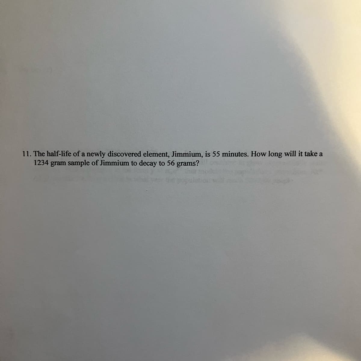 11. The half-life of a newly discovered element, Jimmium, is 55 minutes. How long will it take a
1234 gram sample of Jimmium to decay to 56 grams?
