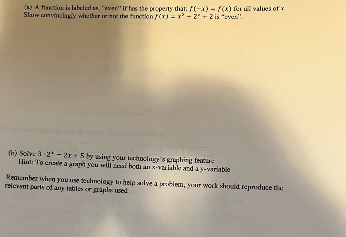 (a) A function is labeled as, "even" if has the property that: f(-x) = f (x) for all values of x.
Show convincingly whether or not the function f (x) = x2 + 2* + 2 is "even".
(b) Solve 3 · 2* = 2x + 5 by using your technology's graphing feature
Hint: To create a graph you will need both an x-variable and a y-variable
Remember when you use technology to help solve a problem, your work should reproduce the
relevant
parts of any tables or graphs used
